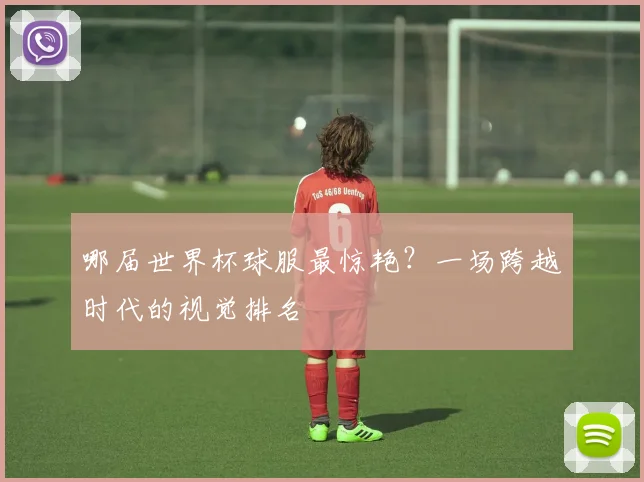 哪届世界杯球服最惊艳？一场跨越时代的视觉排名
